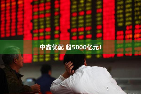 中鑫优配 超5000亿元！