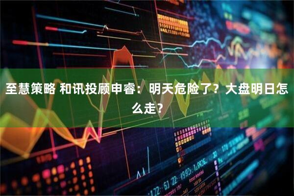 至慧策略 和讯投顾申睿：明天危险了？大盘明日怎么走？