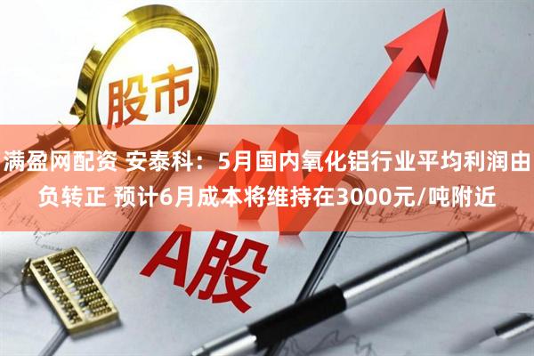 满盈网配资 安泰科：5月国内氧化铝行业平均利润由负转正 预计6月成本将维持在3000元/吨附近