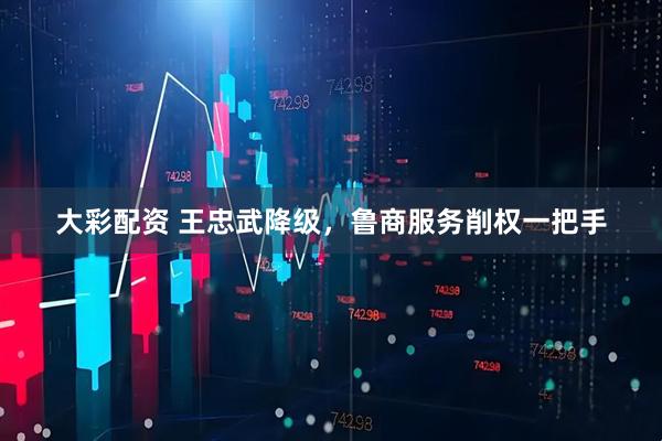 大彩配资 王忠武降级，鲁商服务削权一把手