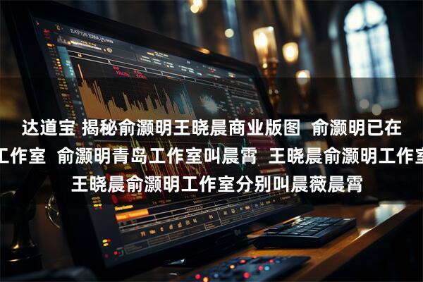 达道宝 揭秘俞灏明王晓晨商业版图  俞灏明已在王晓晨老家成立工作室  俞灏明青岛工作室叫晨霄  王晓晨俞灏明工作室分别叫晨薇晨霄