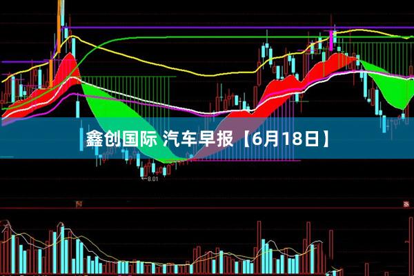 鑫创国际 汽车早报【6月18日】
