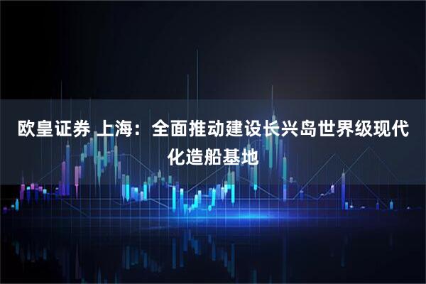 欧皇证券 上海：全面推动建设长兴岛世界级现代化造船基地