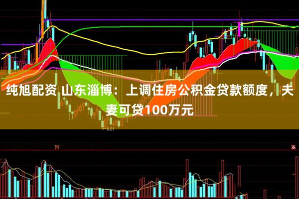 纯旭配资 山东淄博：上调住房公积金贷款额度，夫妻可贷100万元