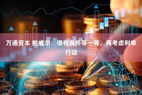 万通资本 鲍威尔：很有条件等一等，再考虑利率行动