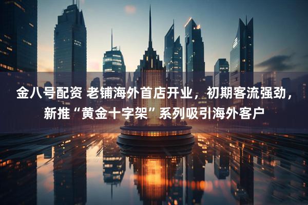 金八号配资 老铺海外首店开业，初期客流强劲，新推“黄金十字架”系列吸引海外客户