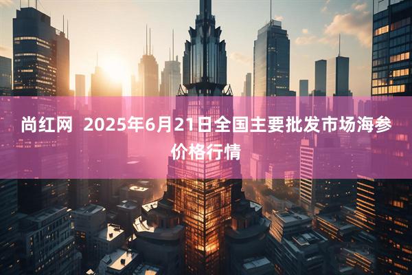 尚红网  2025年6月21日全国主要批发市场海参价格行情
