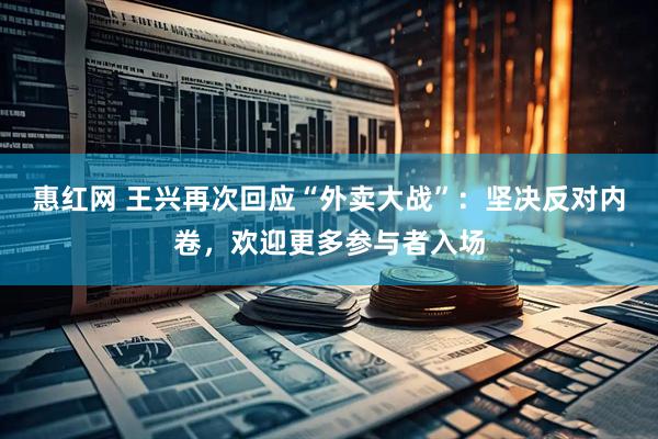 惠红网 王兴再次回应“外卖大战”：坚决反对内卷，欢迎更多参与者入场