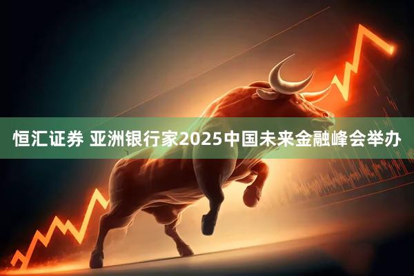恒汇证券 亚洲银行家2025中国未来金融峰会举办