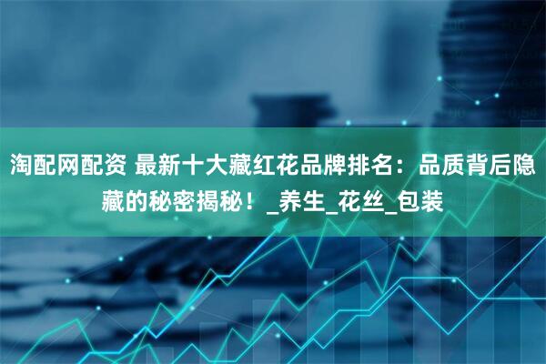 淘配网配资 最新十大藏红花品牌排名：品质背后隐藏的秘密揭秘！_养生_花丝_包装