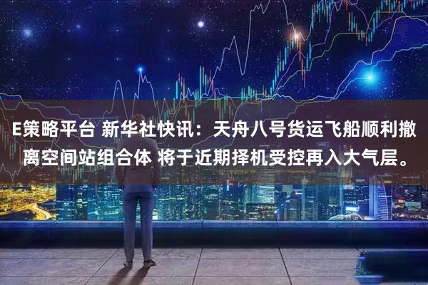 E策略平台 新华社快讯：天舟八号货运飞船顺利撤离空间站组合体 将于近期择机受控再入大气层。