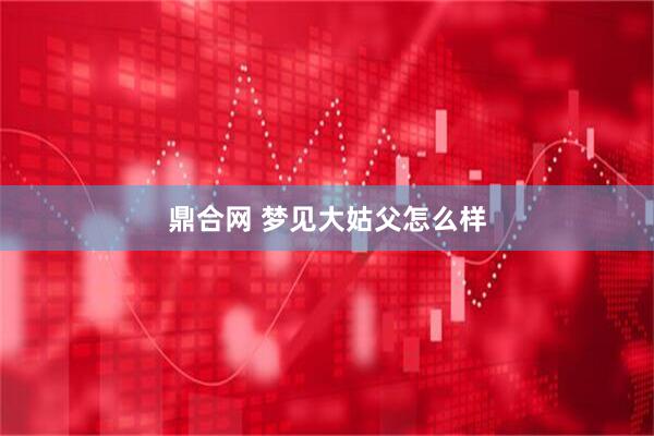 鼎合网 梦见大姑父怎么样
