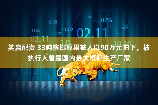 笑赢配资 33吨槟榔原果被人以90万元拍下，被执行人曾是国内最大槟榔生产厂家