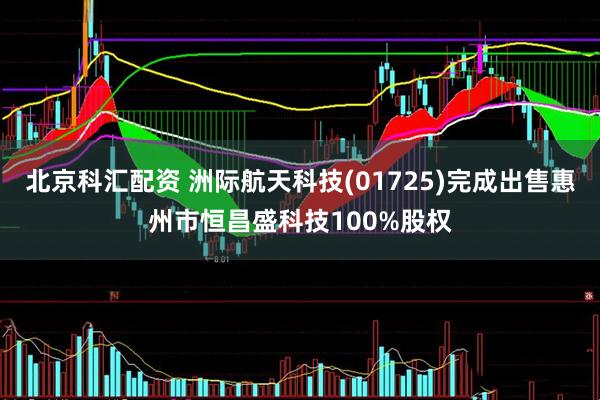 北京科汇配资 洲际航天科技(01725)完成出售惠州市恒昌盛科技100%股权