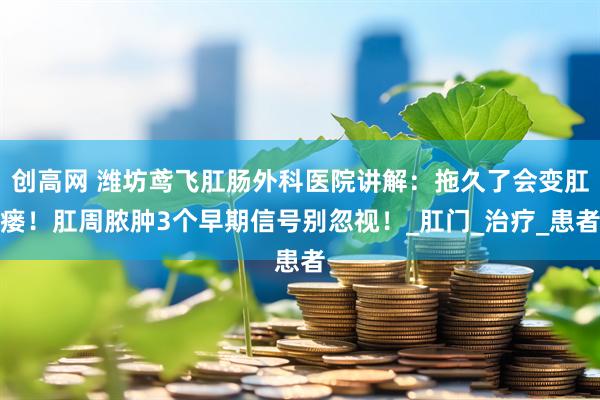 创高网 潍坊鸢飞肛肠外科医院讲解：拖久了会变肛瘘！肛周脓肿3个早期信号别忽视！_肛门_治疗_患者