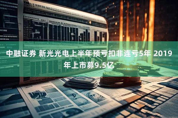 中融证券 新光光电上半年预亏扣非连亏5年 2019年上市募9.5亿