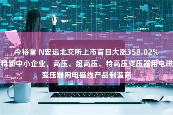 今裕堂 N宏远北交所上市首日大涨358.02%：辽宁省专精特新中小企业，高压、超高压、特高压变压器用电磁线产品制造商
