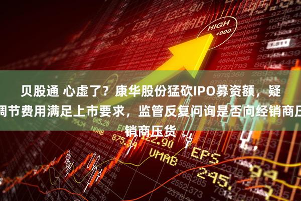 贝股通 心虚了?康华股份猛砍IPO募资额,疑似调节费用满足上市要求,监管反复问询是否向经销商压货