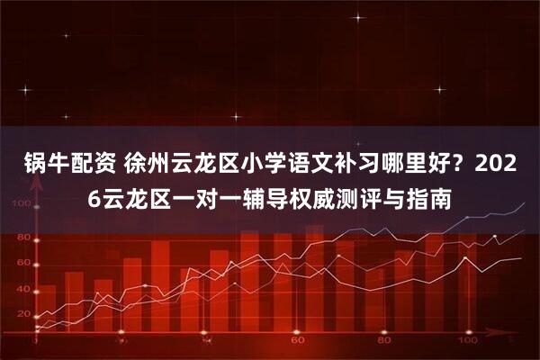 锅牛配资 徐州云龙区小学语文补习哪里好？2026云龙区一对一辅导权威测评与指南