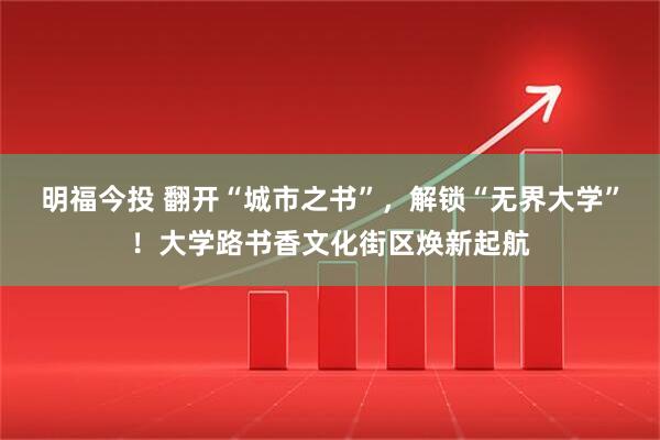 明福今投 翻开“城市之书”，解锁“无界大学”！大学路书香文化街区焕新起航